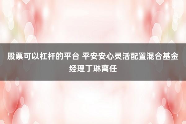 股票可以杠杆的平台 平安安心灵活配置混合基金经理丁琳离任