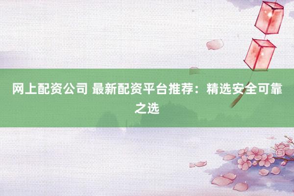 网上配资公司 最新配资平台推荐：精选安全可靠之选