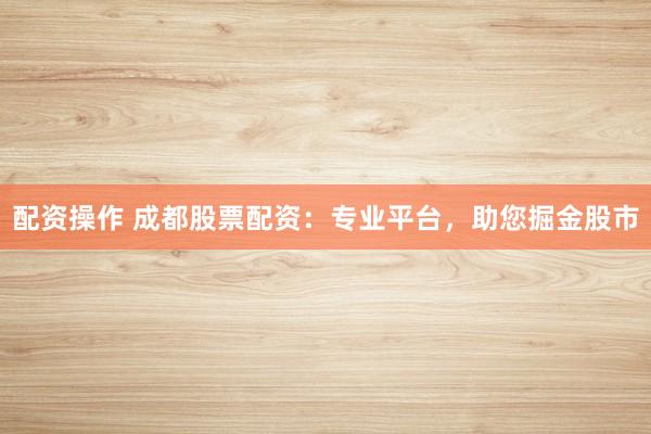 配资操作 成都股票配资：专业平台，助您掘金股市