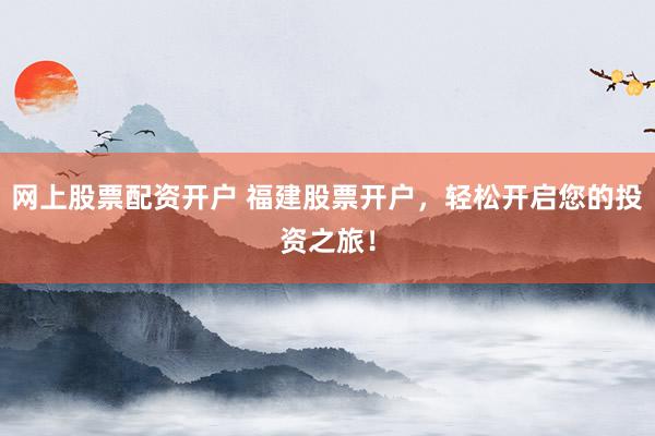 网上股票配资开户 福建股票开户，轻松开启您的投资之旅！