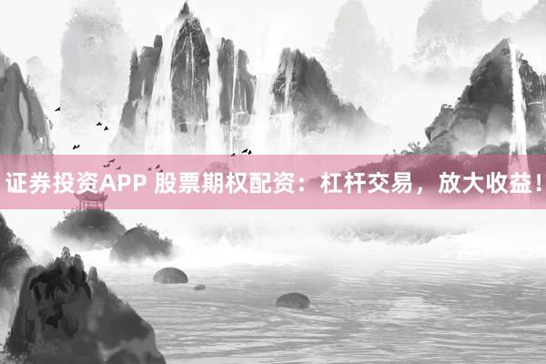 证券投资APP 股票期权配资：杠杆交易，放大收益！
