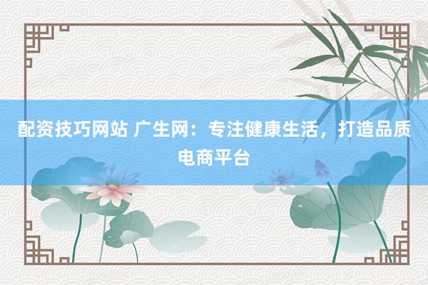配资技巧网站 广生网：专注健康生活，打造品质电商平台