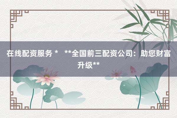 在线配资服务 *   **全国前三配资公司：助您财富升级**