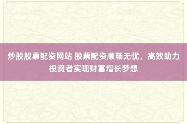 炒股股票配资网站 股票配资顺畅无忧，高效助力投资者实现财富增长梦想
