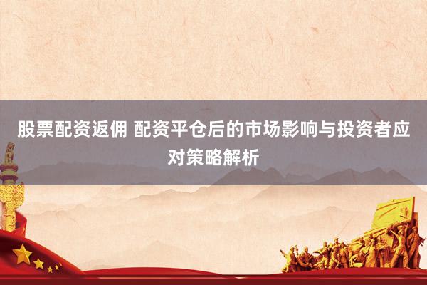 股票配资返佣 配资平仓后的市场影响与投资者应对策略解析