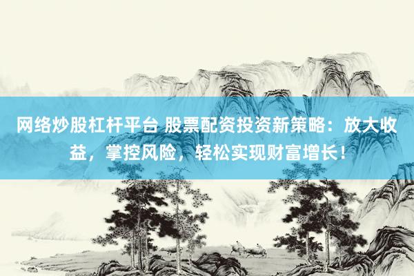 网络炒股杠杆平台 股票配资投资新策略：放大收益，掌控风险，轻松实现财富增长！