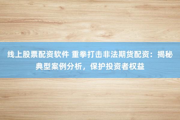 线上股票配资软件 重拳打击非法期货配资：揭秘典型案例分析，保护投资者权益
