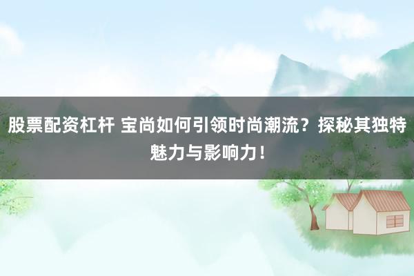 股票配资杠杆 宝尚如何引领时尚潮流？探秘其独特魅力与影响力！