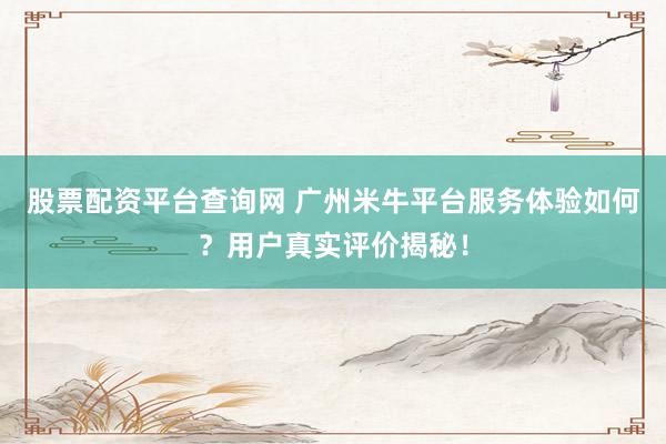 股票配资平台查询网 广州米牛平台服务体验如何？用户真实评价揭秘！
