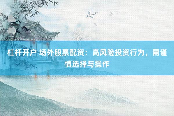 杠杆开户 场外股票配资：高风险投资行为，需谨慎选择与操作