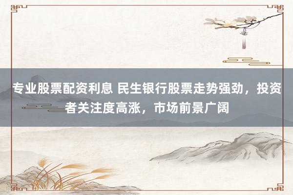 专业股票配资利息 民生银行股票走势强劲，投资者关注度高涨，市场前景广阔