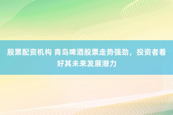 股票配资机构 青岛啤酒股票走势强劲，投资者看好其未来发展潜力