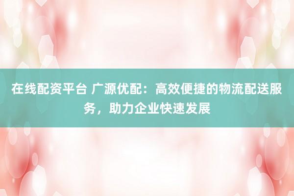 在线配资平台 广源优配：高效便捷的物流配送服务，助力企业快速发展