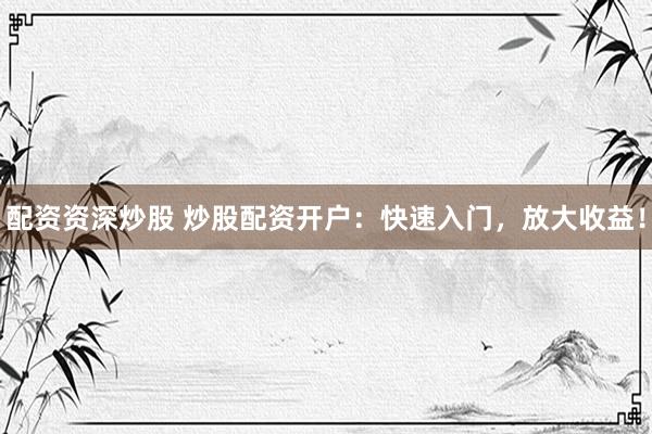 配资资深炒股 炒股配资开户：快速入门，放大收益！