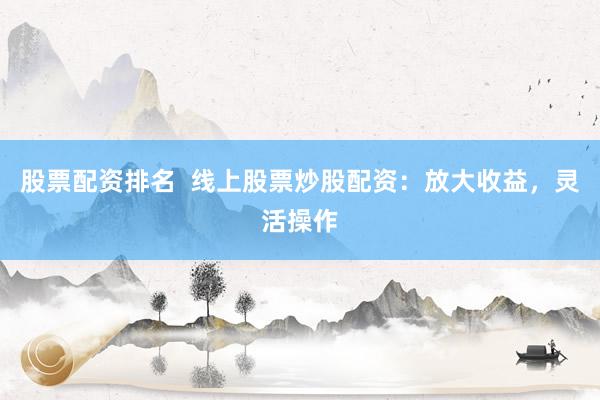 股票配资排名  线上股票炒股配资：放大收益，灵活操作