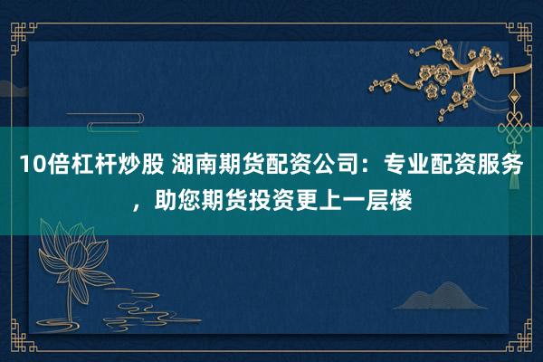 10倍杠杆炒股 湖南期货配资公司：专业配资服务，助您期货投资更上一层楼