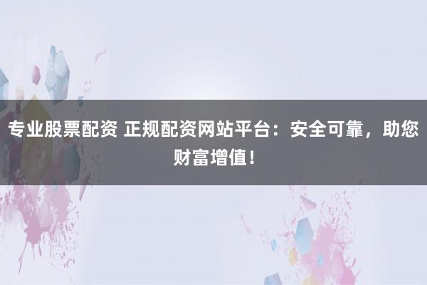 专业股票配资 正规配资网站平台：安全可靠，助您财富增值！