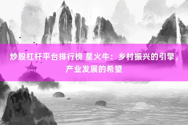 炒股杠杆平台排行榜 星火牛：乡村振兴的引擎，产业发展的希望