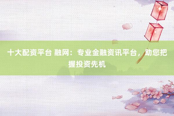 十大配资平台 融网：专业金融资讯平台，助您把握投资先机