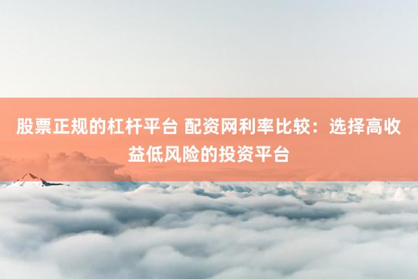 股票正规的杠杆平台 配资网利率比较：选择高收益低风险的投资平台