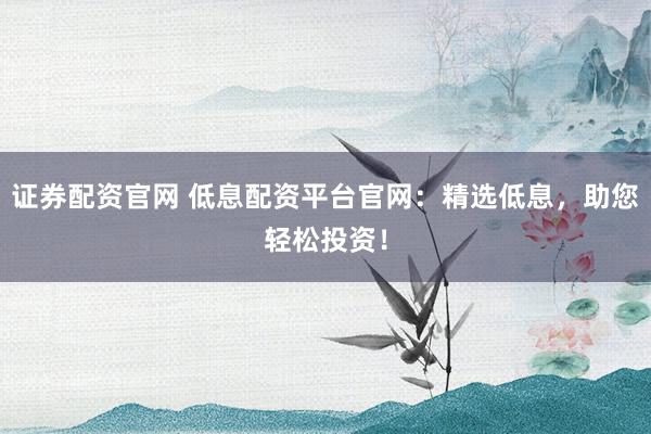 证券配资官网 低息配资平台官网：精选低息，助您轻松投资！