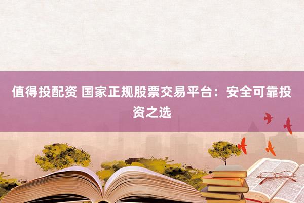 值得投配资 国家正规股票交易平台：安全可靠投资之选