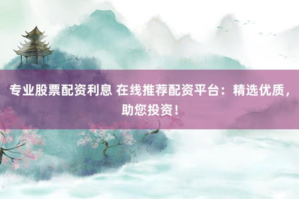 专业股票配资利息 在线推荐配资平台：精选优质，助您投资！