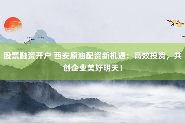 股票融资开户 西安原油配资新机遇：高效投资，共创企业美好明天！