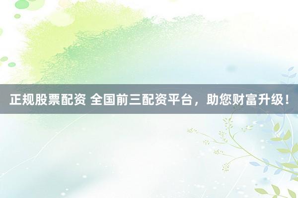正规股票配资 全国前三配资平台，助您财富升级！