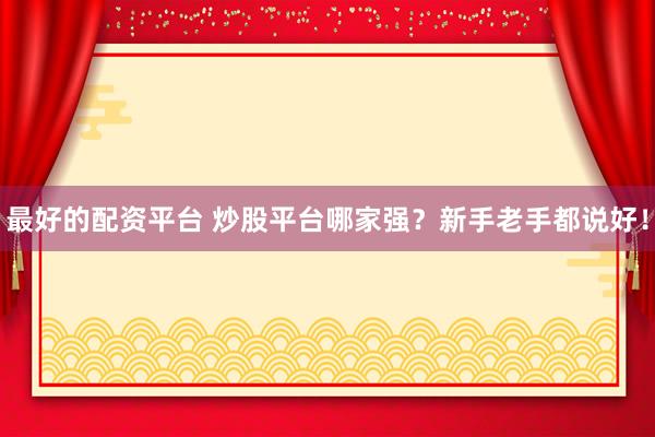 最好的配资平台 炒股平台哪家强？新手老手都说好！