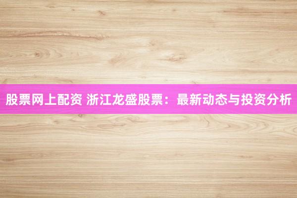 股票网上配资 浙江龙盛股票：最新动态与投资分析