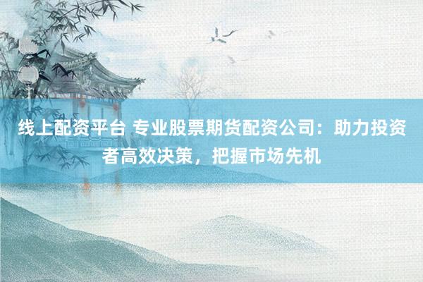 线上配资平台 专业股票期货配资公司：助力投资者高效决策，把握市场先机