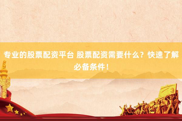 专业的股票配资平台 股票配资需要什么？快速了解必备条件！