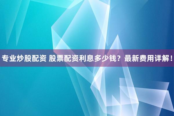 专业炒股配资 股票配资利息多少钱？最新费用详解！
