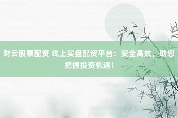 财云股票配资 线上实盘配资平台：安全高效，助您把握投资机遇！
