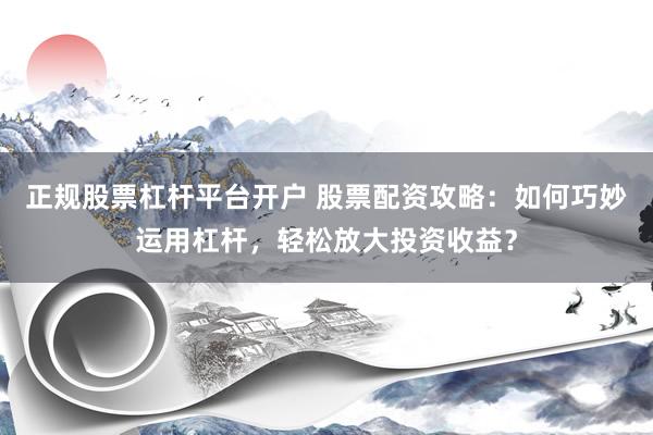 正规股票杠杆平台开户 股票配资攻略：如何巧妙运用杠杆，轻松放大投资收益？