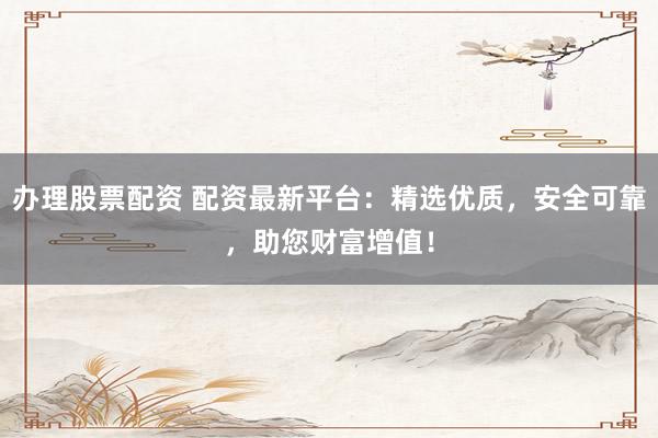 办理股票配资 配资最新平台：精选优质，安全可靠，助您财富增值！