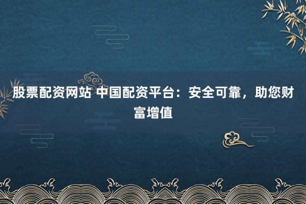 股票配资网站 中国配资平台：安全可靠，助您财富增值
