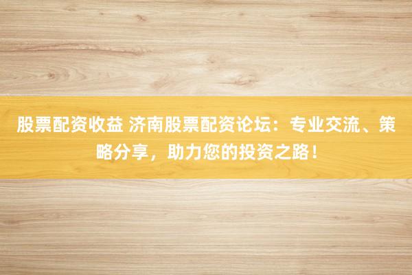 股票配资收益 济南股票配资论坛：专业交流、策略分享，助力您的投资之路！