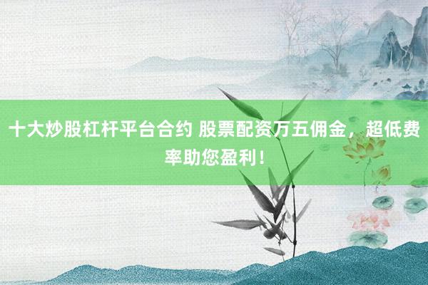 十大炒股杠杆平台合约 股票配资万五佣金，超低费率助您盈利！