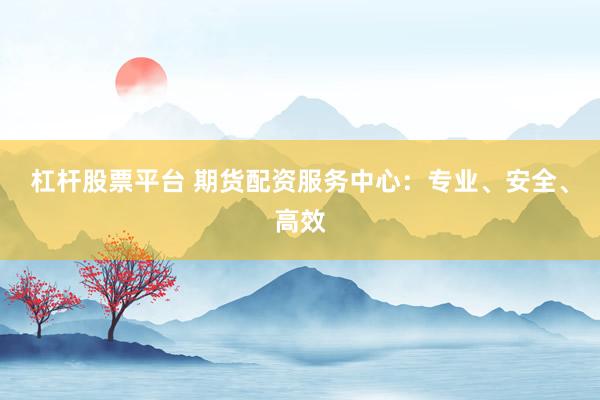 杠杆股票平台 期货配资服务中心：专业、安全、高效