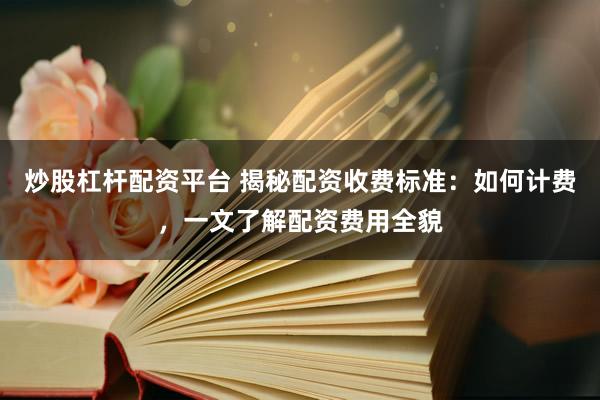炒股杠杆配资平台 揭秘配资收费标准：如何计费，一文了解配资费用全貌