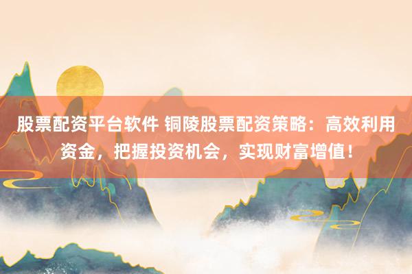 股票配资平台软件 铜陵股票配资策略：高效利用资金，把握投资机会，实现财富增值！