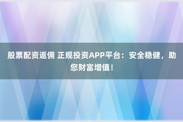 股票配资返佣 正规投资APP平台：安全稳健，助您财富增值！