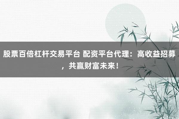 股票百倍杠杆交易平台 配资平台代理：高收益招募，共赢财富未来！