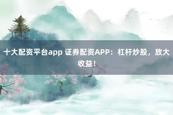 十大配资平台app 证券配资APP：杠杆炒股，放大收益！