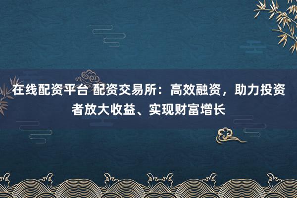 在线配资平台 配资交易所：高效融资，助力投资者放大收益、实现财富增长