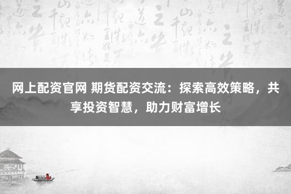 网上配资官网 期货配资交流：探索高效策略，共享投资智慧，助力财富增长