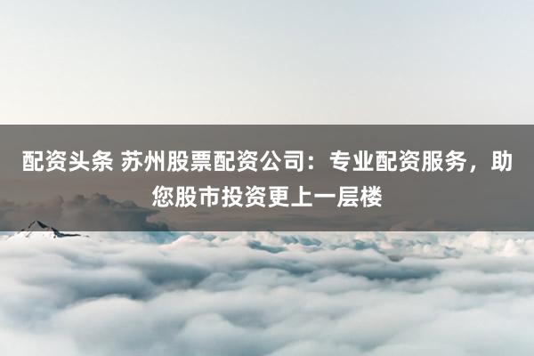 配资头条 苏州股票配资公司：专业配资服务，助您股市投资更上一层楼
