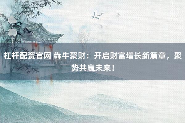 杠杆配资官网 犇牛聚财：开启财富增长新篇章，聚势共赢未来！